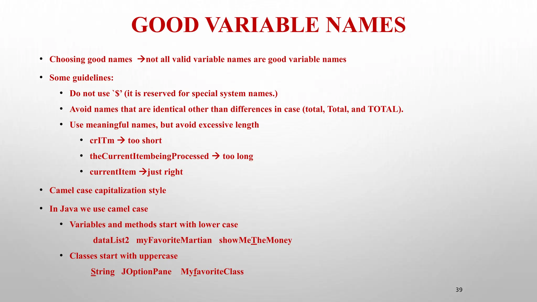GOOD VARIABLE NAMES
39
• Choosing good names not all valid variable names are good variable names
• Some guidelines:
• Do not use `$’ (it is reserved for special system names.)
• Avoid names that are identical other than differences in case (total, Total, and TOTAL).
• Use meaningful names, but avoid excessive length
• crITm  too short
• theCurrentItembeingProcessed  too long
• currentItem just right
• Camel case capitalization style
• In Java we use camel case
• Variables and methods start with lower case
dataList2 myFavoriteMartian showMeTheMoney
• Classes start with uppercase
String JOptionPane MyfavoriteClass
 