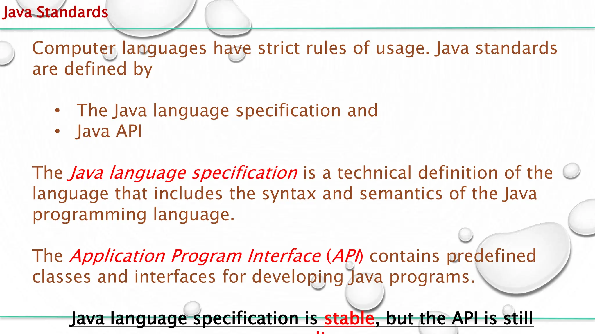 Java Standards
Computer languages have strict rules of usage. Java standards
are defined by
• The Java language specification and
• Java API
The Java language specification is a technical definition of the
language that includes the syntax and semantics of the Java
programming language.
The Application Program Interface (API) contains predefined
classes and interfaces for developing Java programs.
Java language specification is stable, but the API is still
 