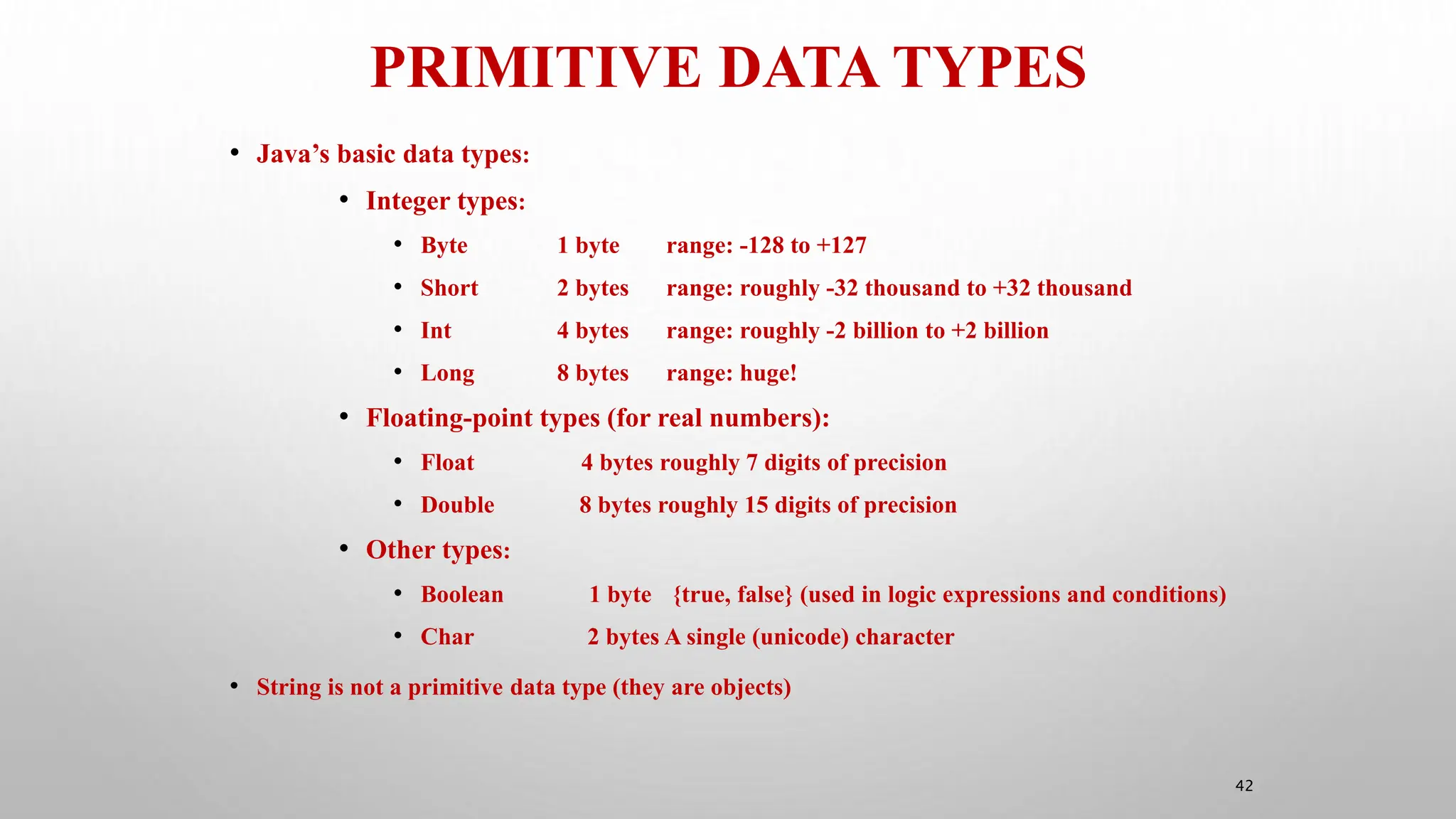 PRIMITIVE DATA TYPES
42
• Java’s basic data types:
• Integer types:
• Byte 1 byte range: -128 to +127
• Short 2 bytes range: roughly -32 thousand to +32 thousand
• Int 4 bytes range: roughly -2 billion to +2 billion
• Long 8 bytes range: huge!
• Floating-point types (for real numbers):
• Float 4 bytes roughly 7 digits of precision
• Double 8 bytes roughly 15 digits of precision
• Other types:
• Boolean 1 byte {true, false} (used in logic expressions and conditions)
• Char 2 bytes A single (unicode) character
• String is not a primitive data type (they are objects)
 
