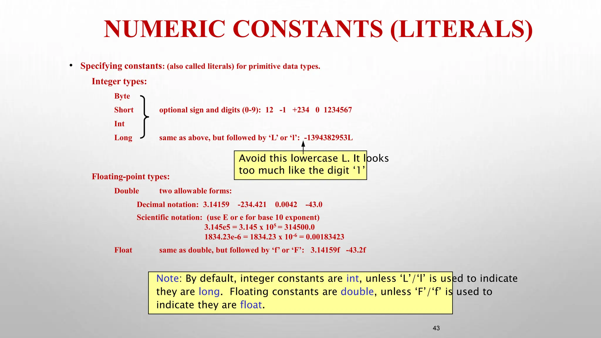 43
NUMERIC CONSTANTS (LITERALS)
• Specifying constants: (also called literals) for primitive data types.
Integer types:
Byte
Short optional sign and digits (0-9): 12 -1 +234 0 1234567
Int
Long same as above, but followed by ‘L’ or ‘l’: -1394382953L
Floating-point types:
Double two allowable forms:
Decimal notation: 3.14159 -234.421 0.0042 -43.0
Scientific notation: (use E or e for base 10 exponent)
3.145e5 = 3.145 x 105 = 314500.0
1834.23e-6 = 1834.23 x 10-6 = 0.00183423
Float same as double, but followed by ‘f’ or ‘F’: 3.14159f -43.2f
Note: By default, integer constants are int, unless ‘L’/‘l’ is used to indicate
they are long. Floating constants are double, unless ‘F’/‘f’ is used to
indicate they are float.
Avoid this lowercase L. It looks
too much like the digit ‘1’
 