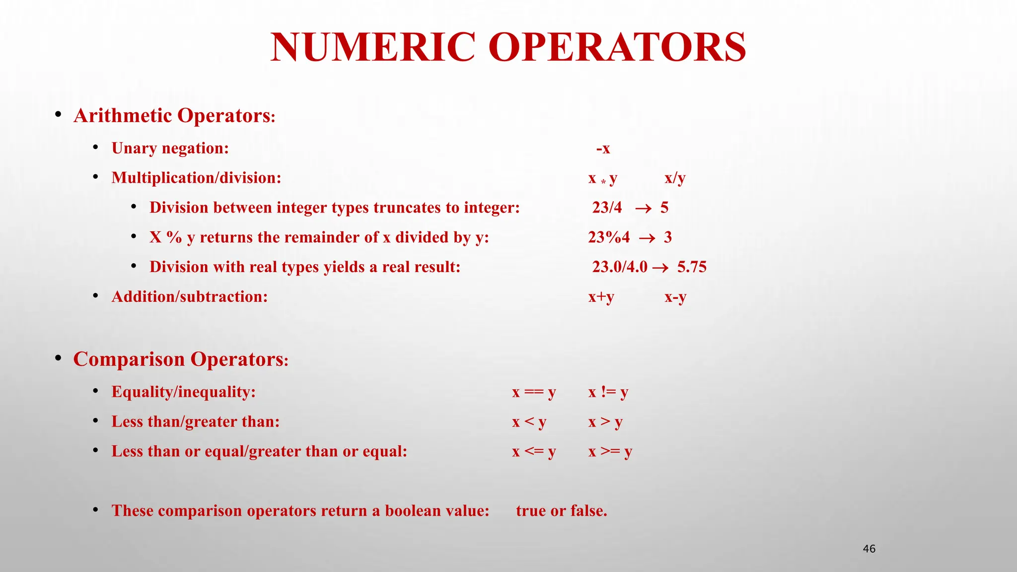 NUMERIC OPERATORS
46
• Arithmetic Operators:
• Unary negation: -x
• Multiplication/division: x * y x/y
• Division between integer types truncates to integer: 23/4  5
• X % y returns the remainder of x divided by y: 23%4  3
• Division with real types yields a real result: 23.0/4.0  5.75
• Addition/subtraction: x+y x-y
• Comparison Operators:
• Equality/inequality: x == y x != y
• Less than/greater than: x < y x > y
• Less than or equal/greater than or equal: x <= y x >= y
• These comparison operators return a boolean value: true or false.
 