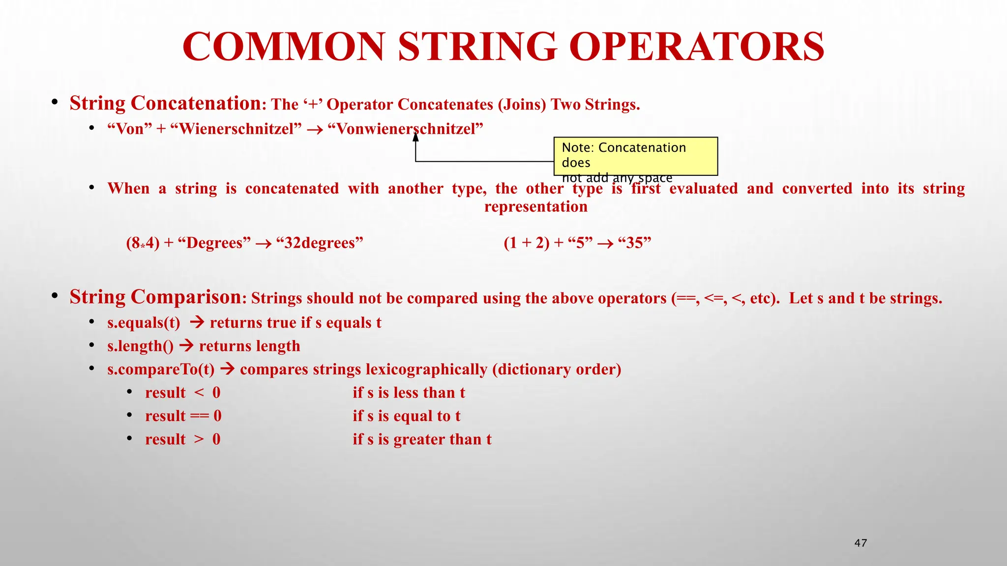 COMMON STRING OPERATORS
47
• String Concatenation: The ‘+’ Operator Concatenates (Joins) Two Strings.
• “Von” + “Wienerschnitzel”  “Vonwienerschnitzel”
• When a string is concatenated with another type, the other type is first evaluated and converted into its string
representation
(8*4) + “Degrees”  “32degrees” (1 + 2) + “5”  “35”
• String Comparison: Strings should not be compared using the above operators (==, <=, <, etc). Let s and t be strings.
• s.equals(t)  returns true if s equals t
• s.length()  returns length
• s.compareTo(t)  compares strings lexicographically (dictionary order)
• result < 0 if s is less than t
• result == 0 if s is equal to t
• result > 0 if s is greater than t
Note: Concatenation
does
not add any space
 