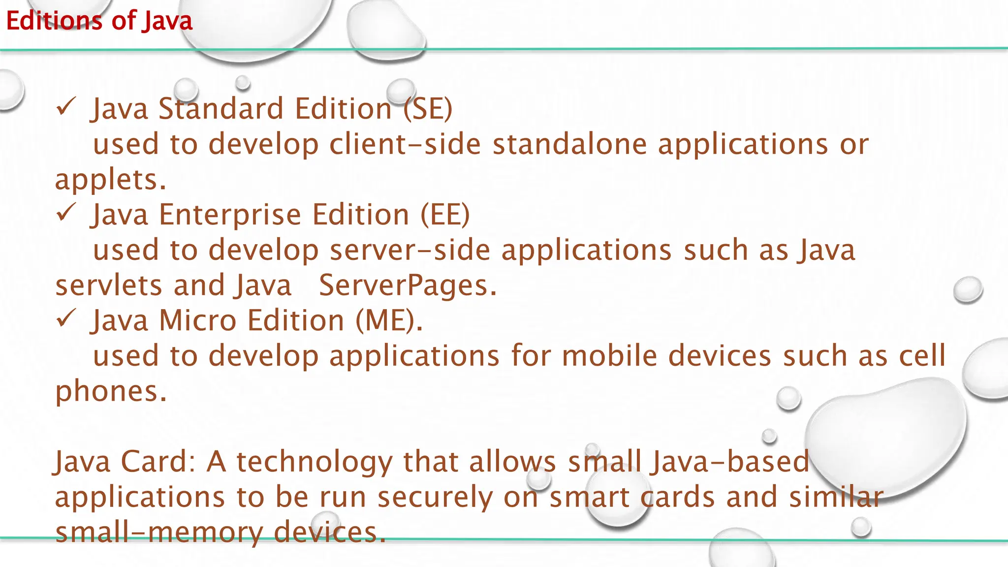 Editions of Java
 Java Standard Edition (SE)
used to develop client-side standalone applications or
applets.
 Java Enterprise Edition (EE)
used to develop server-side applications such as Java
servlets and Java ServerPages.
 Java Micro Edition (ME).
used to develop applications for mobile devices such as cell
phones.
Java Card: A technology that allows small Java-based
applications to be run securely on smart cards and similar
small-memory devices.
 