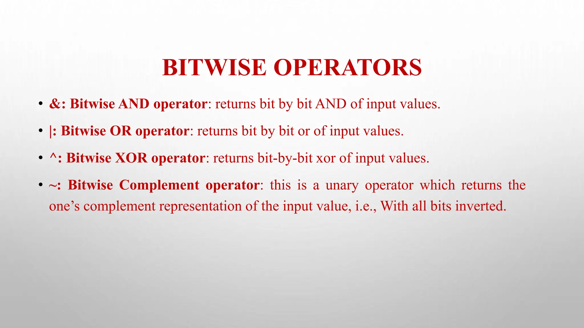 BITWISE OPERATORS
• &: Bitwise AND operator: returns bit by bit AND of input values.
• |: Bitwise OR operator: returns bit by bit or of input values.
• ^: Bitwise XOR operator: returns bit-by-bit xor of input values.
• ~: Bitwise Complement operator: this is a unary operator which returns the
one’s complement representation of the input value, i.e., With all bits inverted.
 