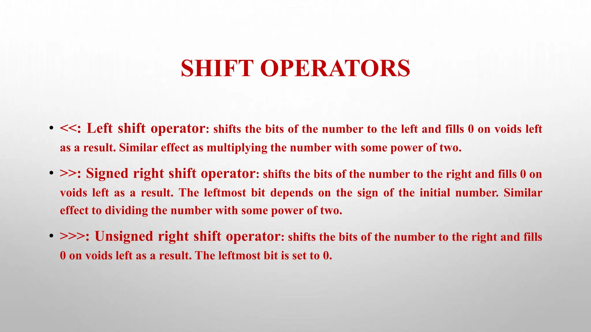 SHIFT OPERATORS
• <<: Left shift operator: shifts the bits of the number to the left and fills 0 on voids left
as a result. Similar effect as multiplying the number with some power of two.
• >>: Signed right shift operator: shifts the bits of the number to the right and fills 0 on
voids left as a result. The leftmost bit depends on the sign of the initial number. Similar
effect to dividing the number with some power of two.
• >>>: Unsigned right shift operator: shifts the bits of the number to the right and fills
0 on voids left as a result. The leftmost bit is set to 0.
 
