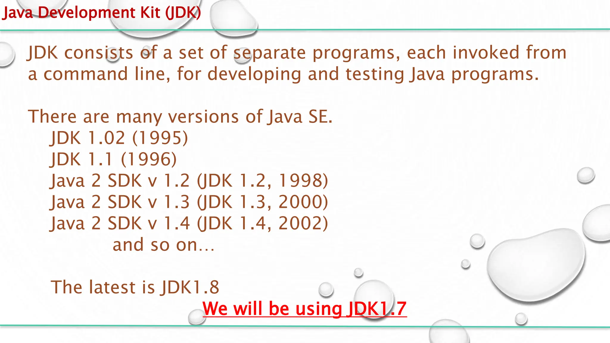 Java Development Kit (JDK)
JDK consists of a set of separate programs, each invoked from
a command line, for developing and testing Java programs.
There are many versions of Java SE.
JDK 1.02 (1995)
JDK 1.1 (1996)
Java 2 SDK v 1.2 (JDK 1.2, 1998)
Java 2 SDK v 1.3 (JDK 1.3, 2000)
Java 2 SDK v 1.4 (JDK 1.4, 2002)
and so on…
The latest is JDK1.8
We will be using JDK1.7
 