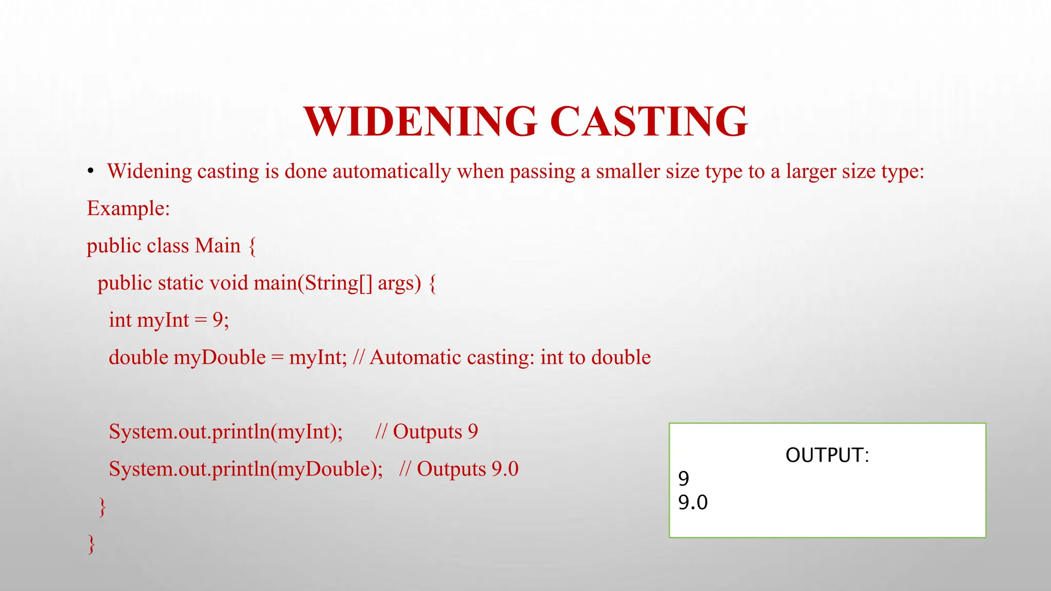 WIDENING CASTING
• Widening casting is done automatically when passing a smaller size type to a larger size type:
Example:
public class Main {
public static void main(String[] args) {
int myInt = 9;
double myDouble = myInt; // Automatic casting: int to double
System.out.println(myInt); // Outputs 9
System.out.println(myDouble); // Outputs 9.0
}
}
OUTPUT:
9
9.0
 
