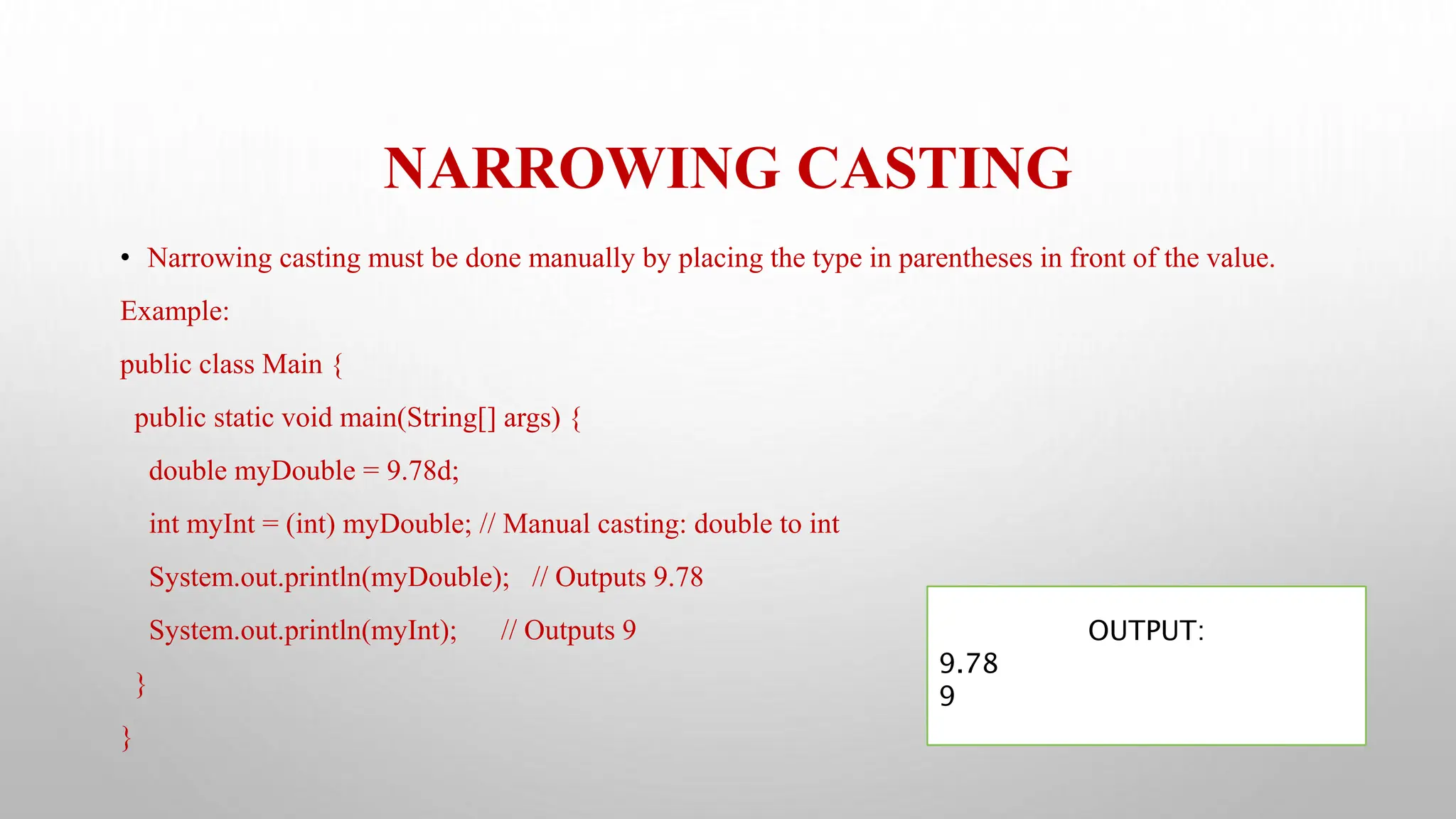 NARROWING CASTING
• Narrowing casting must be done manually by placing the type in parentheses in front of the value.
Example:
public class Main {
public static void main(String[] args) {
double myDouble = 9.78d;
int myInt = (int) myDouble; // Manual casting: double to int
System.out.println(myDouble); // Outputs 9.78
System.out.println(myInt); // Outputs 9
}
}
OUTPUT:
9.78
9
 