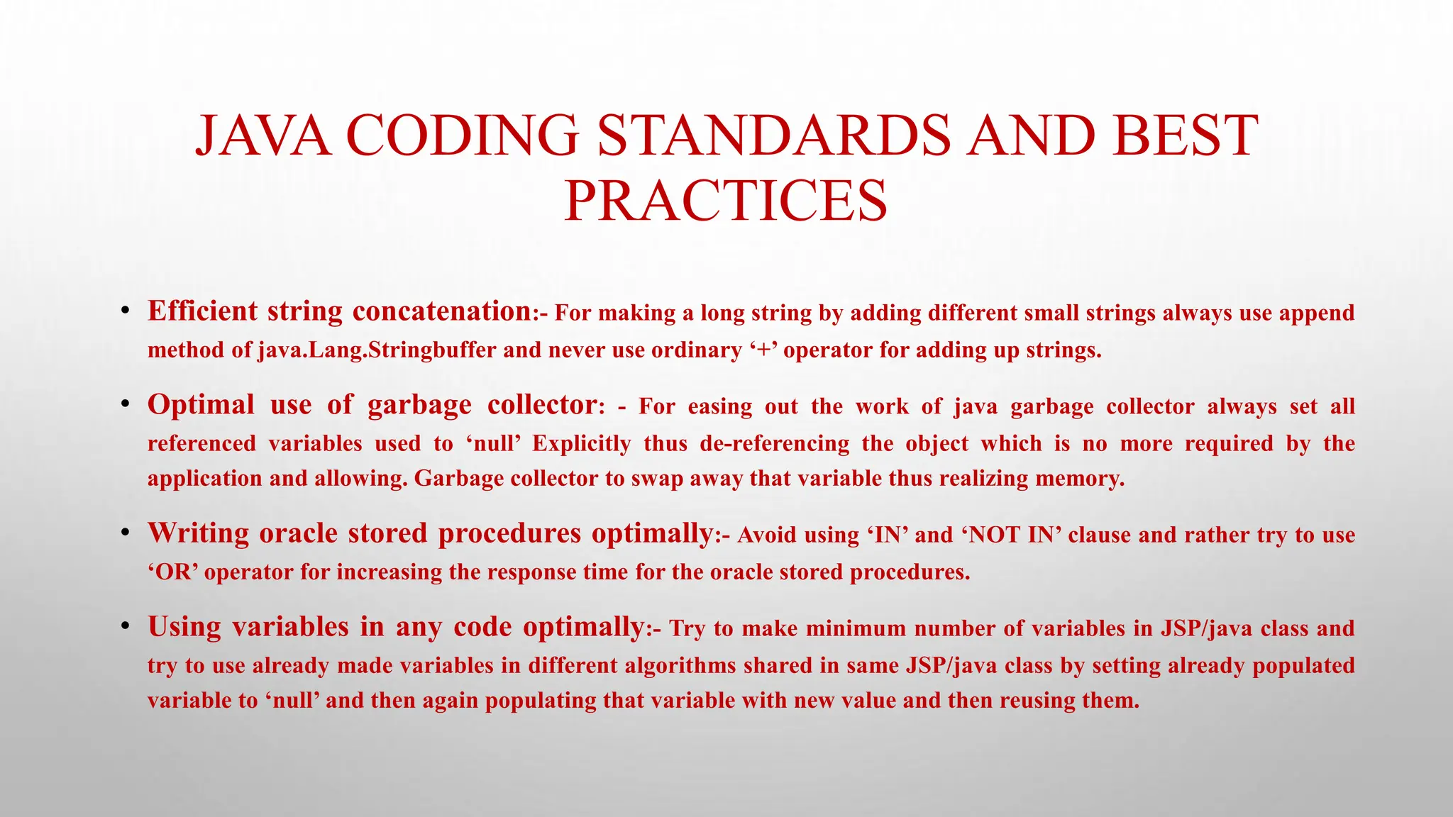 JAVA CODING STANDARDS AND BEST
PRACTICES
• Efficient string concatenation:- For making a long string by adding different small strings always use append
method of java.Lang.Stringbuffer and never use ordinary ‘+’ operator for adding up strings.
• Optimal use of garbage collector: - For easing out the work of java garbage collector always set all
referenced variables used to ‘null’ Explicitly thus de-referencing the object which is no more required by the
application and allowing. Garbage collector to swap away that variable thus realizing memory.
• Writing oracle stored procedures optimally:- Avoid using ‘IN’ and ‘NOT IN’ clause and rather try to use
‘OR’ operator for increasing the response time for the oracle stored procedures.
• Using variables in any code optimally:- Try to make minimum number of variables in JSP/java class and
try to use already made variables in different algorithms shared in same JSP/java class by setting already populated
variable to ‘null’ and then again populating that variable with new value and then reusing them.
 