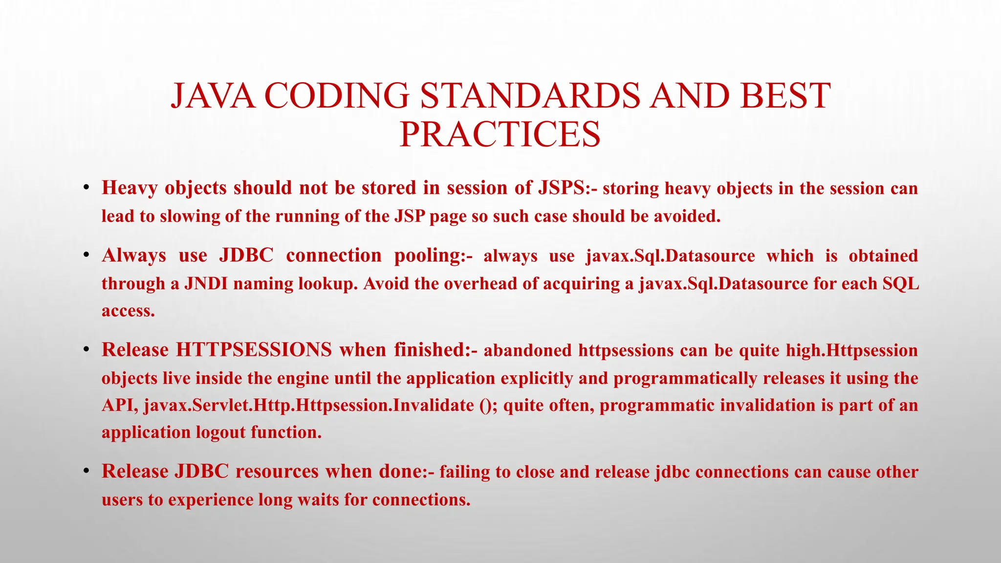 JAVA CODING STANDARDS AND BEST
PRACTICES
• Heavy objects should not be stored in session of JSPS:- storing heavy objects in the session can
lead to slowing of the running of the JSP page so such case should be avoided.
• Always use JDBC connection pooling:- always use javax.Sql.Datasource which is obtained
through a JNDI naming lookup. Avoid the overhead of acquiring a javax.Sql.Datasource for each SQL
access.
• Release HTTPSESSIONS when finished:- abandoned httpsessions can be quite high.Httpsession
objects live inside the engine until the application explicitly and programmatically releases it using the
API, javax.Servlet.Http.Httpsession.Invalidate (); quite often, programmatic invalidation is part of an
application logout function.
• Release JDBC resources when done:- failing to close and release jdbc connections can cause other
users to experience long waits for connections.
 