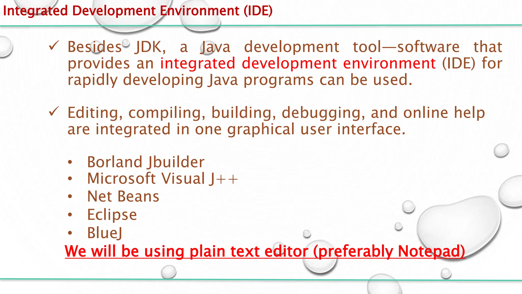Integrated Development Environment (IDE)
 Besides JDK, a Java development tool—software that
provides an integrated development environment (IDE) for
rapidly developing Java programs can be used.
 Editing, compiling, building, debugging, and online help
are integrated in one graphical user interface.
• Borland Jbuilder
• Microsoft Visual J++
• Net Beans
• Eclipse
• BlueJ
We will be using plain text editor (preferably Notepad)
 