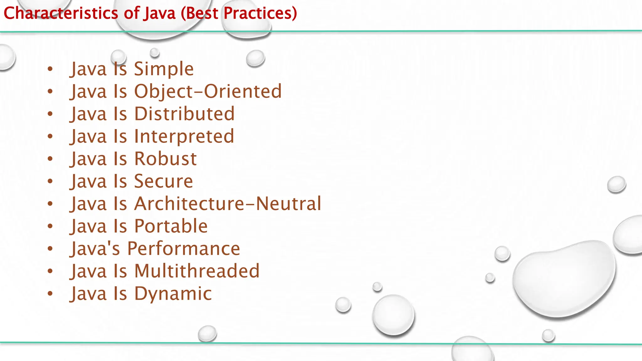 Characteristics of Java (Best Practices)
• Java Is Simple
• Java Is Object-Oriented
• Java Is Distributed
• Java Is Interpreted
• Java Is Robust
• Java Is Secure
• Java Is Architecture-Neutral
• Java Is Portable
• Java's Performance
• Java Is Multithreaded
• Java Is Dynamic
 