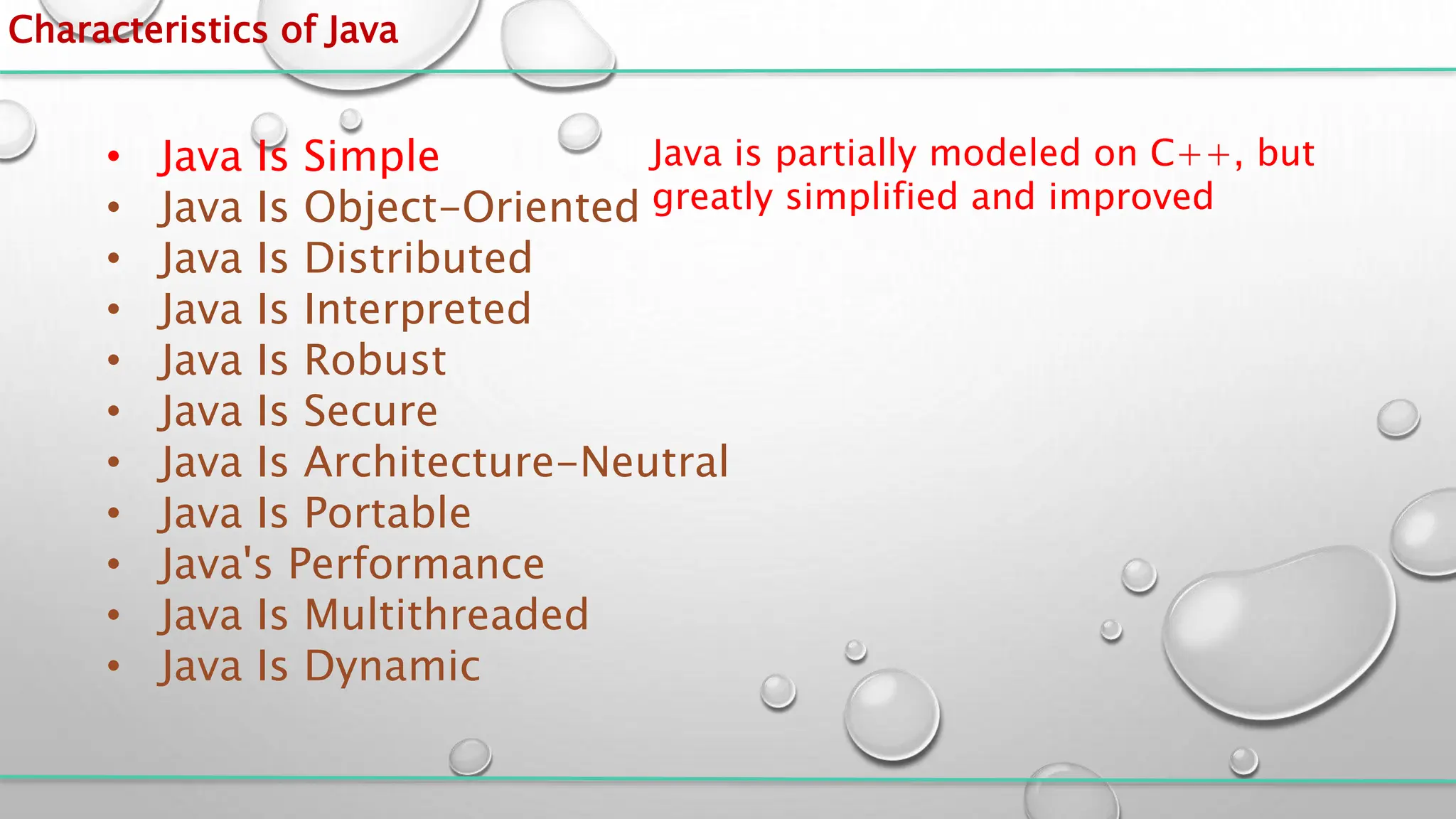 Characteristics of Java
• Java Is Simple
• Java Is Object-Oriented
• Java Is Distributed
• Java Is Interpreted
• Java Is Robust
• Java Is Secure
• Java Is Architecture-Neutral
• Java Is Portable
• Java's Performance
• Java Is Multithreaded
• Java Is Dynamic
Java is partially modeled on C++, but
greatly simplified and improved
 