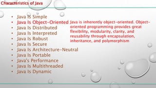Characteristics of Java
• Java Is Simple
• Java Is Object-Oriented
• Java Is Distributed
• Java Is Interpreted
• Java Is Robust
• Java Is Secure
• Java Is Architecture-Neutral
• Java Is Portable
• Java's Performance
• Java Is Multithreaded
• Java Is Dynamic
Java is inherently object-oriented. Object-
oriented programming provides great
flexibility, modularity, clarity, and
reusability through encapsulation,
inheritance, and polymorphism
 