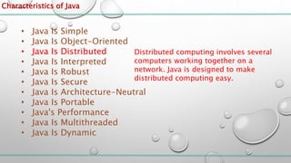Characteristics of Java
• Java Is Simple
• Java Is Object-Oriented
• Java Is Distributed
• Java Is Interpreted
• Java Is Robust
• Java Is Secure
• Java Is Architecture-Neutral
• Java Is Portable
• Java's Performance
• Java Is Multithreaded
• Java Is Dynamic
Distributed computing involves several
computers working together on a
network. Java is designed to make
distributed computing easy.
 