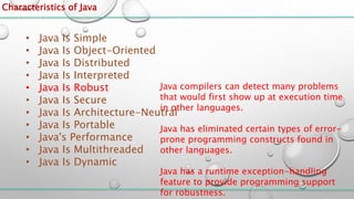 Characteristics of Java
• Java Is Simple
• Java Is Object-Oriented
• Java Is Distributed
• Java Is Interpreted
• Java Is Robust
• Java Is Secure
• Java Is Architecture-Neutral
• Java Is Portable
• Java's Performance
• Java Is Multithreaded
• Java Is Dynamic
Java compilers can detect many problems
that would first show up at execution time
in other languages.
Java has eliminated certain types of error-
prone programming constructs found in
other languages.
Java has a runtime exception-handling
feature to provide programming support
for robustness.
 