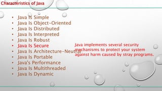 Characteristics of Java
• Java Is Simple
• Java Is Object-Oriented
• Java Is Distributed
• Java Is Interpreted
• Java Is Robust
• Java Is Secure
• Java Is Architecture-Neutral
• Java Is Portable
• Java's Performance
• Java Is Multithreaded
• Java Is Dynamic
Java implements several security
mechanisms to protect your system
against harm caused by stray programs.
 