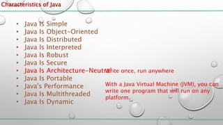 Characteristics of Java
• Java Is Simple
• Java Is Object-Oriented
• Java Is Distributed
• Java Is Interpreted
• Java Is Robust
• Java Is Secure
• Java Is Architecture-Neutral
• Java Is Portable
• Java's Performance
• Java Is Multithreaded
• Java Is Dynamic
Write once, run anywhere
With a Java Virtual Machine (JVM), you can
write one program that will run on any
platform.
 