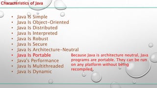 Characteristics of Java
• Java Is Simple
• Java Is Object-Oriented
• Java Is Distributed
• Java Is Interpreted
• Java Is Robust
• Java Is Secure
• Java Is Architecture-Neutral
• Java Is Portable
• Java's Performance
• Java Is Multithreaded
• Java Is Dynamic
Because Java is architecture neutral, Java
programs are portable. They can be run
on any platform without being
recompiled.
 