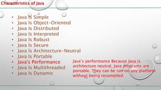 Characteristics of Java
• Java Is Simple
• Java Is Object-Oriented
• Java Is Distributed
• Java Is Interpreted
• Java Is Robust
• Java Is Secure
• Java Is Architecture-Neutral
• Java Is Portable
• Java's Performance
• Java Is Multithreaded
• Java Is Dynamic
Java’s performance Because Java is
architecture neutral, Java programs are
portable. They can be run on any platform
without being recompiled.
 