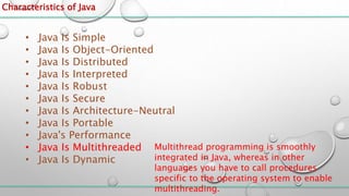 Characteristics of Java
• Java Is Simple
• Java Is Object-Oriented
• Java Is Distributed
• Java Is Interpreted
• Java Is Robust
• Java Is Secure
• Java Is Architecture-Neutral
• Java Is Portable
• Java's Performance
• Java Is Multithreaded
• Java Is Dynamic
Multithread programming is smoothly
integrated in Java, whereas in other
languages you have to call procedures
specific to the operating system to enable
multithreading.
 