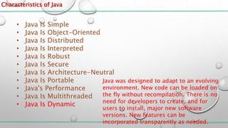 Characteristics of Java
• Java Is Simple
• Java Is Object-Oriented
• Java Is Distributed
• Java Is Interpreted
• Java Is Robust
• Java Is Secure
• Java Is Architecture-Neutral
• Java Is Portable
• Java's Performance
• Java Is Multithreaded
• Java Is Dynamic
Java was designed to adapt to an evolving
environment. New code can be loaded on
the fly without recompilation. There is no
need for developers to create, and for
users to install, major new software
versions. New features can be
incorporated transparently as needed.
 