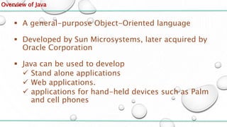 Overview of Java
 A general-purpose Object-Oriented language
 Developed by Sun Microsystems, later acquired by
Oracle Corporation
 Java can be used to develop
 Stand alone applications
 Web applications.
 applications for hand-held devices such as Palm
and cell phones
 