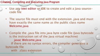 Creating, Compiling and Executing Java Program
• Use any text editor or IDE to create and edit a Java source-
code file
• The source file must end with the extension .java and must
have exactly the same name as the public class name
Welcome.java
• Compile the .java file into java byte code file (Java bytecode
is the instruction set of the Java virtual machine)
javac Welcome.java
If there are no syntax errors, the compiler generates a
bytecode file
with .class extension
 