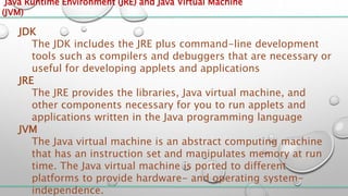 Java Runtime Environment (JRE) and Java Virtual Machine
(JVM)
JDK
The JDK includes the JRE plus command-line development
tools such as compilers and debuggers that are necessary or
useful for developing applets and applications
JRE
The JRE provides the libraries, Java virtual machine, and
other components necessary for you to run applets and
applications written in the Java programming language
JVM
The Java virtual machine is an abstract computing machine
that has an instruction set and manipulates memory at run
time. The Java virtual machine is ported to different
platforms to provide hardware- and operating system-
independence.
 