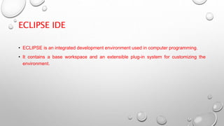 ECLIPSE IDE
• ECLIPSE is an integrated development environment used in computer programming.
• It contains a base workspace and an extensible plug-in system for customizing the
environment.
 