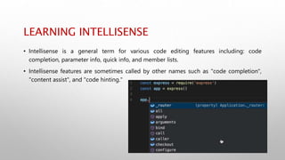 LEARNING INTELLISENSE
• Intellisense is a general term for various code editing features including: code
completion, parameter info, quick info, and member lists.
• Intellisense features are sometimes called by other names such as "code completion",
"content assist", and "code hinting."
 
