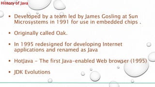 History of Java
 Developed by a team led by James Gosling at Sun
Microsystems in 1991 for use in embedded chips .
 Originally called Oak.
 In 1995 redesigned for developing Internet
applications and renamed as Java
 HotJava - The first Java-enabled Web browser (1995)
 JDK Evolutions
 