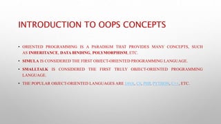 INTRODUCTION TO OOPS CONCEPTS
• ORIENTED PROGRAMMING IS A PARADIGM THAT PROVIDES MANY CONCEPTS, SUCH
AS INHERITANCE, DATA BINDING, POLYMORPHISM, ETC.
• SIMULA IS CONSIDERED THE FIRST OBJECT-ORIENTED PROGRAMMING LANGUAGE.
• SMALLTALK IS CONSIDERED THE FIRST TRULY OBJECT-ORIENTED PROGRAMMING
LANGUAGE.
• THE POPULAR OBJECT-ORIENTED LANGUAGES ARE JAVA, C#, PHP, PYTHON, C++, ETC.
 