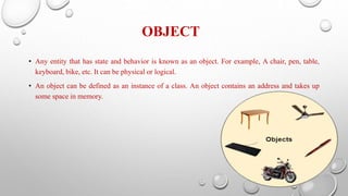 OBJECT
• Any entity that has state and behavior is known as an object. For example, A chair, pen, table,
keyboard, bike, etc. It can be physical or logical.
• An object can be defined as an instance of a class. An object contains an address and takes up
some space in memory.
 