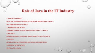 Role of Java in the IT Industry
1. WEB DEVELOPMENT
Server Side Technologies: SPRING FRAMEWORK, SPRING BOOT, GRAILS
Java Application Servers: TOMCAT
2. ANDROID APPLICATION:
ANDROID STUDIO, ECLIPSE, AVD MANAGER, INTELLIJ IDEA
3. BIG DATA
HADOOP, SPARK, CASSANDRA, SPRING BOOT, ELASTICSEARCH
4. DEVOPS
JENKINS, VISUAL STUDIO IDE, DOCKER AND KUBERNETES
5. DESKTOPAPPLICATIONS
SWING, AWT, JAVAFX
 