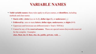 VARIABLE NAMES
38
• Valid variable names: these rules apply to all java names, or identifiers, including
methods and class names
• Starts with: a letter (a-z or A-Z), dollar sign ($), or underscore (_)
• Followed by: zero or more letters, dollar signs, underscores, or digits (0-9).
• Uppercase and lowercase are different (total ≠ Total ≠ TOTAL)
• Cannot be any of the reserved names. These are special names (keywords) reserved
for the compiler. Examples:
class, float, int, if, then, else, do, public, private, void, …
 