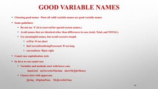 GOOD VARIABLE NAMES
39
• Choosing good names not all valid variable names are good variable names
• Some guidelines:
• Do not use `$’ (it is reserved for special system names.)
• Avoid names that are identical other than differences in case (total, Total, and TOTAL).
• Use meaningful names, but avoid excessive length
• crITm  too short
• theCurrentItembeingProcessed  too long
• currentItem just right
• Camel case capitalization style
• In Java we use camel case
• Variables and methods start with lower case
dataList2 myFavoriteMartian showMeTheMoney
• Classes start with uppercase
String JOptionPane MyfavoriteClass
 