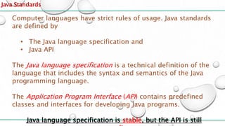 Java Standards
Computer languages have strict rules of usage. Java standards
are defined by
• The Java language specification and
• Java API
The Java language specification is a technical definition of the
language that includes the syntax and semantics of the Java
programming language.
The Application Program Interface (API) contains predefined
classes and interfaces for developing Java programs.
Java language specification is stable, but the API is still
 