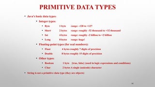 PRIMITIVE DATA TYPES
42
• Java’s basic data types:
• Integer types:
• Byte 1 byte range: -128 to +127
• Short 2 bytes range: roughly -32 thousand to +32 thousand
• Int 4 bytes range: roughly -2 billion to +2 billion
• Long 8 bytes range: huge!
• Floating-point types (for real numbers):
• Float 4 bytes roughly 7 digits of precision
• Double 8 bytes roughly 15 digits of precision
• Other types:
• Boolean 1 byte {true, false} (used in logic expressions and conditions)
• Char 2 bytes A single (unicode) character
• String is not a primitive data type (they are objects)
 