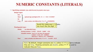 43
NUMERIC CONSTANTS (LITERALS)
• Specifying constants: (also called literals) for primitive data types.
Integer types:
Byte
Short optional sign and digits (0-9): 12 -1 +234 0 1234567
Int
Long same as above, but followed by ‘L’ or ‘l’: -1394382953L
Floating-point types:
Double two allowable forms:
Decimal notation: 3.14159 -234.421 0.0042 -43.0
Scientific notation: (use E or e for base 10 exponent)
3.145e5 = 3.145 x 105 = 314500.0
1834.23e-6 = 1834.23 x 10-6 = 0.00183423
Float same as double, but followed by ‘f’ or ‘F’: 3.14159f -43.2f
Note: By default, integer constants are int, unless ‘L’/‘l’ is used to indicate
they are long. Floating constants are double, unless ‘F’/‘f’ is used to
indicate they are float.
Avoid this lowercase L. It looks
too much like the digit ‘1’
 