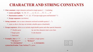 44
CHARACTER AND STRING CONSTANTS
• Char constants: single character enclosed in single quotes (‘…’) including:
• Letters and digits: ‘A’, ‘B’, ‘C’, …, ‘a’, ‘b’, ‘c’, …, ‘0’, ‘1’, …, ‘9’
• Punctuation symbols: ‘*’, ‘#’, ‘@’, ‘$’ (except single quote and backslash ‘’)
• Escape sequences: (see below)
• String constants: zero or more characters enclosed in double quotes (“…”)
• (same as above, but may not include a double quote or backslash)
• Escape sequences: allows us to include single/double quotes and other special characters:
” Double quote n new-line character (start a new line)
’ Single quote t tab character
 Backslash
• Examples: char x = ’’’  (x contains a single quote)
””Hi there!””  ”Hi there!”
”C:WINDOWS”  C:WINDOWS
system.Out.Println( ”Line 1nLine 2” ) prints
Line 1
Line 2
 