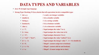 DATA TYPES AND VARIABLES
45
• Java  strongly-type language
• Strong Type Checking  Java checks that all expressions involve compatible types
• int x, y; // x and y are integer variables
• double d; // d is a double variable
• String s; // s is a string variable
• boolean b; // b is a boolean variable
• char c; // c is a character variable
• x = 7; // legal (assigns the value 7 to x)
• b = true; // legal (assigns the value true to b)
• c = ‘#’; // legal (assigns character # to c)
• s = “cat” + “bert”; // legal (assigns the value “catbert” to s)
• d = x – 3; // legal (assigns the integer value 7 – 3 = 4 to double d)
• b = 5; // illegal! (cannot assign int to boolean)
• y = x + b; // illegal! (cannot add int and boolean)
• c = x; // illegal! (Cannot assign int to char)
 