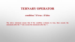 TERNARY OPERATOR
condition ? if true : if false
The above statement means that if the condition evaluates to true, then execute the
statements after the ‘?’ else execute the statements after the ‘:’.
 