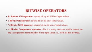 BITWISE OPERATORS
• &: Bitwise AND operator: returns bit by bit AND of input values.
• |: Bitwise OR operator: returns bit by bit or of input values.
• ^: Bitwise XOR operator: returns bit-by-bit xor of input values.
• ~: Bitwise Complement operator: this is a unary operator which returns the
one’s complement representation of the input value, i.e., With all bits inverted.
 