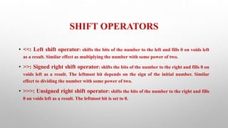 SHIFT OPERATORS
• <<: Left shift operator: shifts the bits of the number to the left and fills 0 on voids left
as a result. Similar effect as multiplying the number with some power of two.
• >>: Signed right shift operator: shifts the bits of the number to the right and fills 0 on
voids left as a result. The leftmost bit depends on the sign of the initial number. Similar
effect to dividing the number with some power of two.
• >>>: Unsigned right shift operator: shifts the bits of the number to the right and fills
0 on voids left as a result. The leftmost bit is set to 0.
 