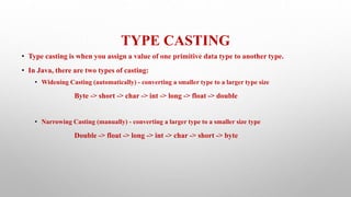 TYPE CASTING
• Type casting is when you assign a value of one primitive data type to another type.
• In Java, there are two types of casting:
• Widening Casting (automatically) - converting a smaller type to a larger type size
Byte -> short -> char -> int -> long -> float -> double
• Narrowing Casting (manually) - converting a larger type to a smaller size type
Double -> float -> long -> int -> char -> short -> byte
 