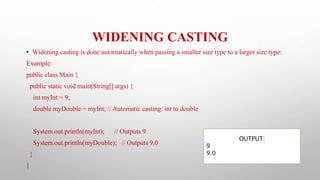 WIDENING CASTING
• Widening casting is done automatically when passing a smaller size type to a larger size type:
Example:
public class Main {
public static void main(String[] args) {
int myInt = 9;
double myDouble = myInt; // Automatic casting: int to double
System.out.println(myInt); // Outputs 9
System.out.println(myDouble); // Outputs 9.0
}
}
OUTPUT:
9
9.0
 