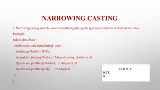 NARROWING CASTING
• Narrowing casting must be done manually by placing the type in parentheses in front of the value.
Example:
public class Main {
public static void main(String[] args) {
double myDouble = 9.78d;
int myInt = (int) myDouble; // Manual casting: double to int
System.out.println(myDouble); // Outputs 9.78
System.out.println(myInt); // Outputs 9
}
}
OUTPUT:
9.78
9
 