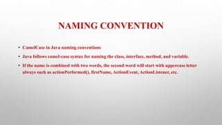 NAMING CONVENTION
• CamelCase in Java naming conventions
• Java follows camel-case syntax for naming the class, interface, method, and variable.
• If the name is combined with two words, the second word will start with uppercase letter
always such as actionPerformed(), firstName, ActionEvent, ActionListener, etc.
 