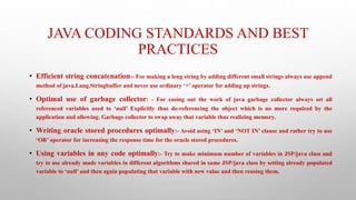 JAVA CODING STANDARDS AND BEST
PRACTICES
• Efficient string concatenation:- For making a long string by adding different small strings always use append
method of java.Lang.Stringbuffer and never use ordinary ‘+’ operator for adding up strings.
• Optimal use of garbage collector: - For easing out the work of java garbage collector always set all
referenced variables used to ‘null’ Explicitly thus de-referencing the object which is no more required by the
application and allowing. Garbage collector to swap away that variable thus realizing memory.
• Writing oracle stored procedures optimally:- Avoid using ‘IN’ and ‘NOT IN’ clause and rather try to use
‘OR’ operator for increasing the response time for the oracle stored procedures.
• Using variables in any code optimally:- Try to make minimum number of variables in JSP/java class and
try to use already made variables in different algorithms shared in same JSP/java class by setting already populated
variable to ‘null’ and then again populating that variable with new value and then reusing them.
 